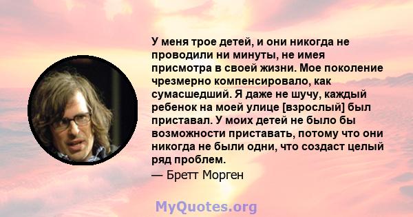 У меня трое детей, и они никогда не проводили ни минуты, не имея присмотра в своей жизни. Мое поколение чрезмерно компенсировало, как сумасшедший. Я даже не шучу, каждый ребенок на моей улице [взрослый] был приставал. У 