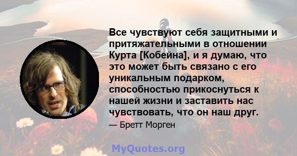 Все чувствуют себя защитными и притяжательными в отношении Курта [Кобейна], и я думаю, что это может быть связано с его уникальным подарком, способностью прикоснуться к нашей жизни и заставить нас чувствовать, что он