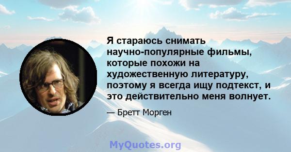 Я стараюсь снимать научно-популярные фильмы, которые похожи на художественную литературу, поэтому я всегда ищу подтекст, и это действительно меня волнует.