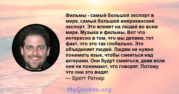 Фильмы - самый большой экспорт в мире, самый большой американский экспорт. Это влияет на людей во всем мире. Музыка и фильмы. Вот что интересно в том, что мы делаем, тот факт, что это так глобально. Это объединяет