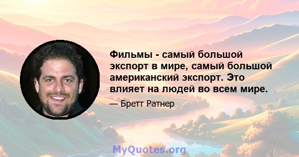 Фильмы - самый большой экспорт в мире, самый большой американский экспорт. Это влияет на людей во всем мире.