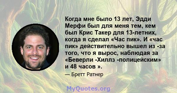 Когда мне было 13 лет, Эдди Мерфи был для меня тем, кем был Крис Такер для 13-летних, когда я сделал «Час пик». И «час пик» действительно вышел из -за того, что я вырос, наблюдая за «Беверли -Хиллз -полицейским» и 48