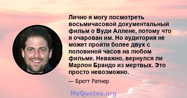 Лично я могу посмотреть восьмичасовой документальный фильм о Вуди Аллене, потому что я очарован им. Но аудитория не может пройти более двух с половиной часов на любом фильме. Неважно, вернулся ли Марлон Брандо из