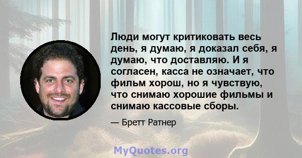 Люди могут критиковать весь день, я думаю, я доказал себя, я думаю, что доставляю. И я согласен, касса не означает, что фильм хорош, но я чувствую, что снимаю хорошие фильмы и снимаю кассовые сборы.