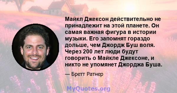 Майкл Джексон действительно не принадлежит на этой планете. Он самая важная фигура в истории музыки. Его запомнят гораздо дольше, чем Джордж Буш воля. Через 200 лет люди будут говорить о Майкле Джексоне, и никто не