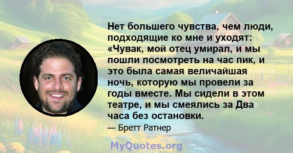 Нет большего чувства, чем люди, подходящие ко мне и уходят: «Чувак, мой отец умирал, и мы пошли посмотреть на час пик, и это была самая величайшая ночь, которую мы провели за годы вместе. Мы сидели в этом театре, и мы