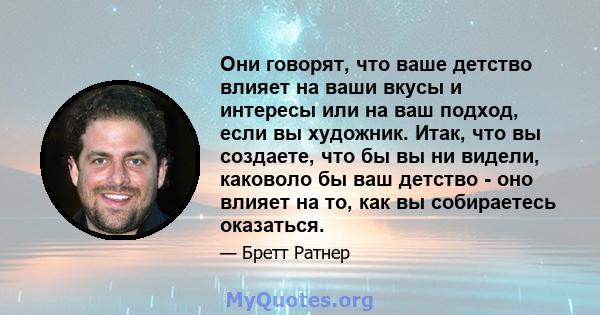 Они говорят, что ваше детство влияет на ваши вкусы и интересы или на ваш подход, если вы художник. Итак, что вы создаете, что бы вы ни видели, каковоло бы ваш детство - оно влияет на то, как вы собираетесь оказаться.