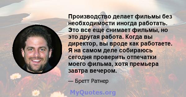 Производство делает фильмы без необходимости иногда работать. Это все еще снимает фильмы, но это другая работа. Когда вы директор, вы вроде как работаете. Я на самом деле собираюсь сегодня проверить отпечатки моего