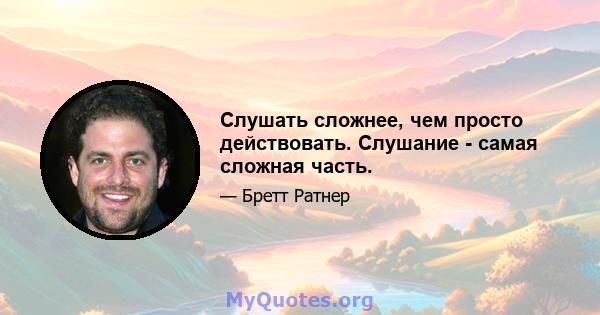 Слушать сложнее, чем просто действовать. Слушание - самая сложная часть.