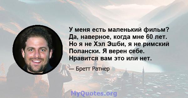 У меня есть маленький фильм? Да, наверное, когда мне 60 лет. Но я не Хэл Эшби, я не римский Полански. Я верен себе. Нравится вам это или нет.