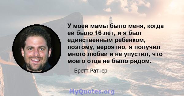 У моей мамы было меня, когда ей было 16 лет, и я был единственным ребенком, поэтому, вероятно, я получил много любви и не упустил, что моего отца не было рядом.