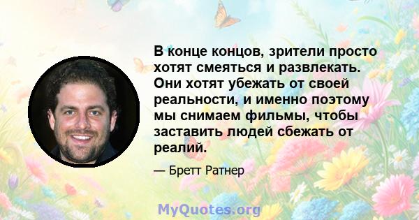 В конце концов, зрители просто хотят смеяться и развлекать. Они хотят убежать от своей реальности, и именно поэтому мы снимаем фильмы, чтобы заставить людей сбежать от реалий.