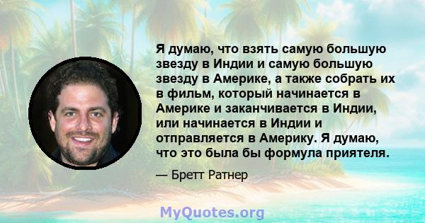 Я думаю, что взять самую большую звезду в Индии и самую большую звезду в Америке, а также собрать их в фильм, который начинается в Америке и заканчивается в Индии, или начинается в Индии и отправляется в Америку. Я