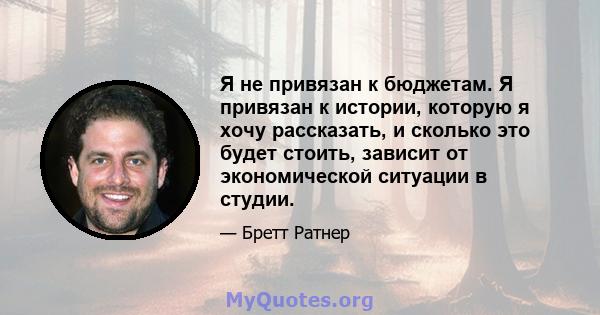 Я не привязан к бюджетам. Я привязан к истории, которую я хочу рассказать, и сколько это будет стоить, зависит от экономической ситуации в студии.