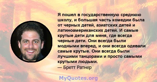 Я пошел в государственную среднюю школу, и большая часть комедии была от черных детей, азиатских детей и латиноамериканских детей. И самые крутые дети для меня, где всегда черные дети. Они всегда были модными вперед, и