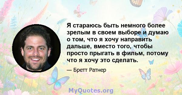 Я стараюсь быть немного более зрелым в своем выборе и думаю о том, что я хочу направить дальше, вместо того, чтобы просто прыгать в фильм, потому что я хочу это сделать.