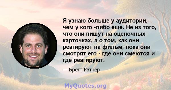 Я узнаю больше у аудитории, чем у кого -либо еще. Не из того, что они пишут на оценочных карточках, а о том, как они реагируют на фильм, пока они смотрят его - где они смеются и где реагируют.