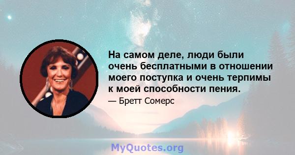 На самом деле, люди были очень бесплатными в отношении моего поступка и очень терпимы к моей способности пения.