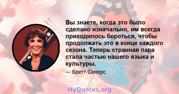 Вы знаете, когда это было сделано изначально, им всегда приходилось бороться, чтобы продолжать это в конце каждого сезона. Теперь странная пара стала частью нашего языка и культуры.