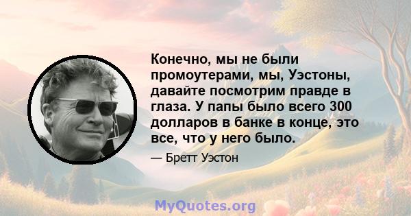 Конечно, мы не были промоутерами, мы, Уэстоны, давайте посмотрим правде в глаза. У папы было всего 300 долларов в банке в конце, это все, что у него было.