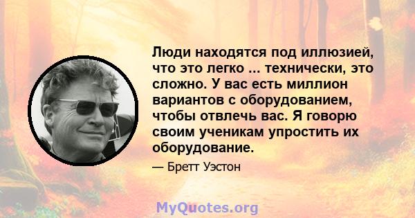 Люди находятся под иллюзией, что это легко ... технически, это сложно. У вас есть миллион вариантов с оборудованием, чтобы отвлечь вас. Я говорю своим ученикам упростить их оборудование.