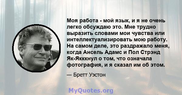 Моя работа - мой язык, и я не очень легко обсуждаю это. Мне трудно выразить словами мои чувства или интеллектуализировать мою работу. На самом деле, это раздражало меня, когда Ансель Адамс и Пол Стрэнд Як-Якккнул о том, 