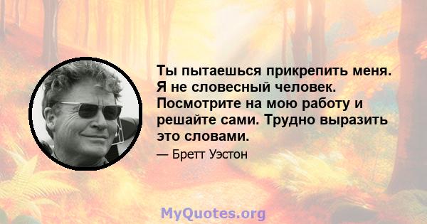 Ты пытаешься прикрепить меня. Я не словесный человек. Посмотрите на мою работу и решайте сами. Трудно выразить это словами.