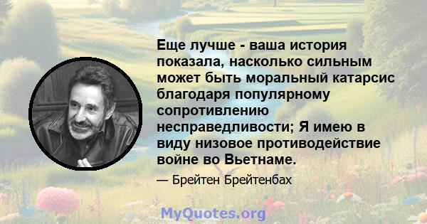 Еще лучше - ваша история показала, насколько сильным может быть моральный катарсис благодаря популярному сопротивлению несправедливости; Я имею в виду низовое противодействие войне во Вьетнаме.