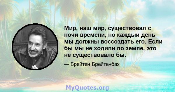 Мир, наш мир, существовал с ночи времени, но каждый день мы должны воссоздать его. Если бы мы не ходили по земле, это не существовало бы.