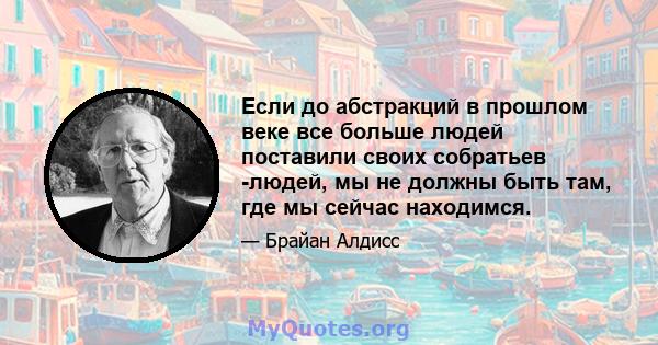 Если до абстракций в прошлом веке все больше людей поставили своих собратьев -людей, мы не должны быть там, где мы сейчас находимся.