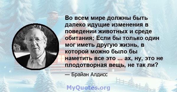 Во всем мире должны быть далеко идущие изменения в поведении животных и среде обитания; Если бы только один мог иметь другую жизнь, в которой можно было бы наметить все это ... ах, ну, это не плодотворная вещь, не так