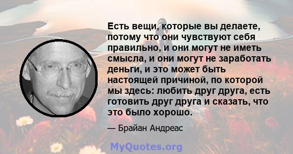 Есть вещи, которые вы делаете, потому что они чувствуют себя правильно, и они могут не иметь смысла, и они могут не заработать деньги, и это может быть настоящей причиной, по которой мы здесь: любить друг друга, есть