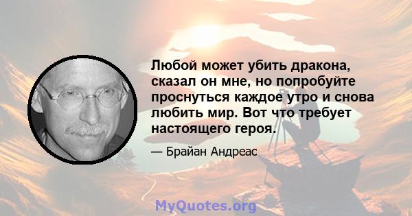 Любой может убить дракона, сказал он мне, но попробуйте проснуться каждое утро и снова любить мир. Вот что требует настоящего героя.