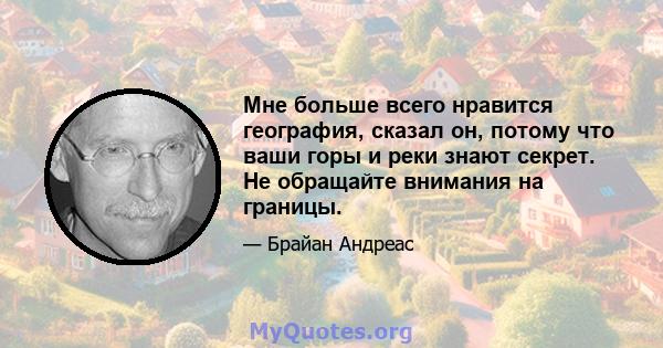 Мне больше всего нравится география, сказал он, потому что ваши горы и реки знают секрет. Не обращайте внимания на границы.