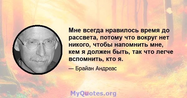 Мне всегда нравилось время до рассвета, потому что вокруг нет никого, чтобы напомнить мне, кем я должен быть, так что легче вспомнить, кто я.