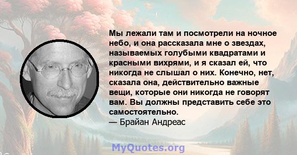 Мы лежали там и посмотрели на ночное небо, и она рассказала мне о звездах, называемых голубыми квадратами и красными вихрями, и я сказал ей, что никогда не слышал о них. Конечно, нет, сказала она, действительно важные