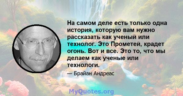 На самом деле есть только одна история, которую вам нужно рассказать как ученый или технолог. Это Прометей, крадет огонь. Вот и все. Это то, что мы делаем как ученые или технологи.