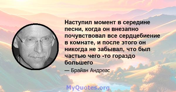 Наступил момент в середине песни, когда он внезапно почувствовал все сердцебиение в комнате, и после этого он никогда не забывал, что был частью чего -то гораздо большего