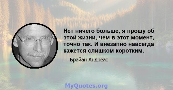 Нет ничего больше, я прошу об этой жизни, чем в этот момент, точно так. И внезапно навсегда кажется слишком коротким.