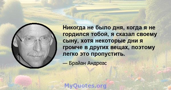 Никогда не было дня, когда я не гордился тобой, я сказал своему сыну, хотя некоторые дни я громче в других вещах, поэтому легко это пропустить.