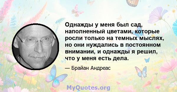 Однажды у меня был сад, наполненный цветами, которые росли только на темных мыслях, но они нуждались в постоянном внимании, и однажды я решил, что у меня есть дела.