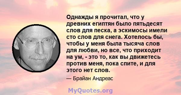 Однажды я прочитал, что у древних египтян было пятьдесят слов для песка, а эскимосы имели сто слов для снега. Хотелось бы, чтобы у меня была тысяча слов для любви, но все, что приходит на ум, - это то, как вы движетесь