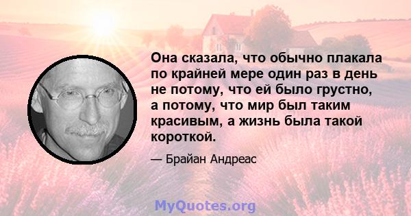 Она сказала, что обычно плакала по крайней мере один раз в день не потому, что ей было грустно, а потому, что мир был таким красивым, а жизнь была такой короткой.