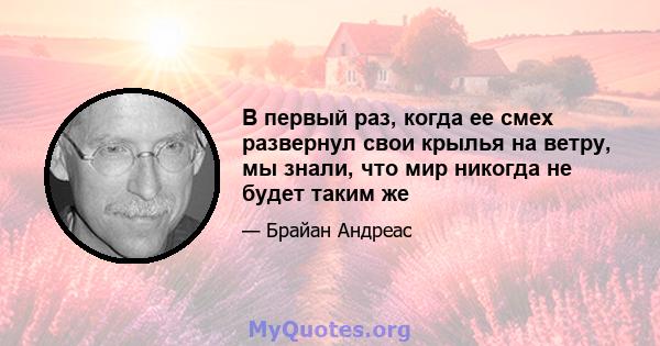 В первый раз, когда ее смех развернул свои крылья на ветру, мы знали, что мир никогда не будет таким же