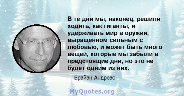 В те дни мы, наконец, решили ходить, как гиганты, и удерживать мир в оружии, выращенном сильным с любовью, и может быть много вещей, которые мы забыли в предстоящие дни, но это не будет одним из них.