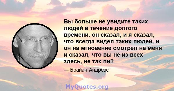 Вы больше не увидите таких людей в течение долгого времени, он сказал, и я сказал, что всегда видел таких людей, и он на мгновение смотрел на меня и сказал, что вы не из всех здесь, не так ли?