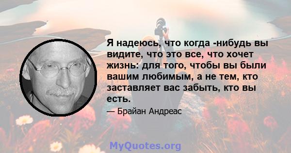 Я надеюсь, что когда -нибудь вы видите, что это все, что хочет жизнь: для того, чтобы вы были вашим любимым, а не тем, кто заставляет вас забыть, кто вы есть.