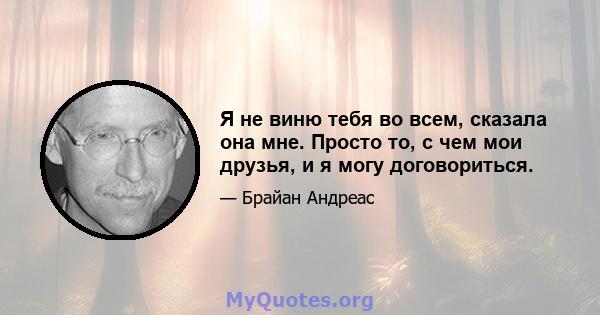 Я не виню тебя во всем, сказала она мне. Просто то, с чем мои друзья, и я могу договориться.