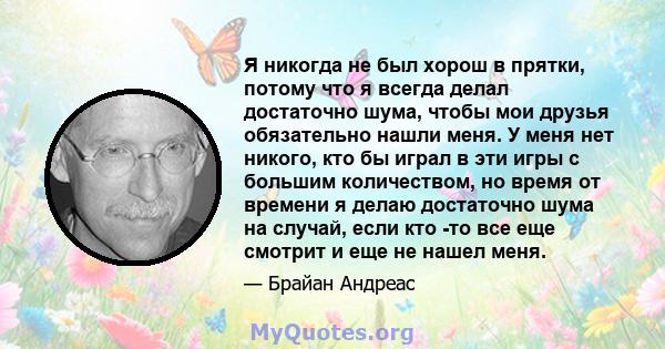 Я никогда не был хорош в прятки, потому что я всегда делал достаточно шума, чтобы мои друзья обязательно нашли меня. У меня нет никого, кто бы играл в эти игры с большим количеством, но время от времени я делаю