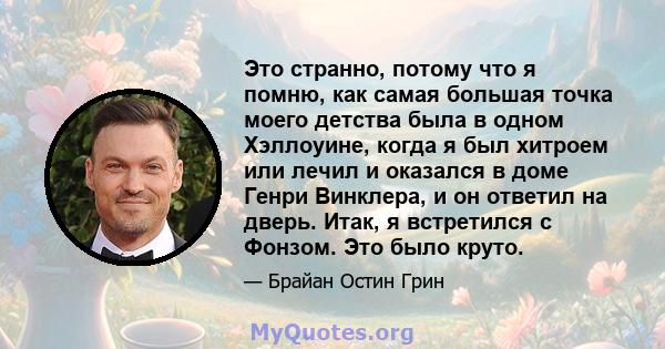 Это странно, потому что я помню, как самая большая точка моего детства была в одном Хэллоуине, когда я был хитроем или лечил и оказался в доме Генри Винклера, и он ответил на дверь. Итак, я встретился с Фонзом. Это было 